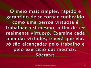 O meio mais simples, rápido e garantido de se tornar conhecido como uma pessoa virtuosa é trabalhar a si mesmo, a fim de ser realmente virtuoso. Examine cada uma das virtudes, e verá que elas só são alcançadas pelo trabalho e pelo exercício das mesmas. Sócrates 
