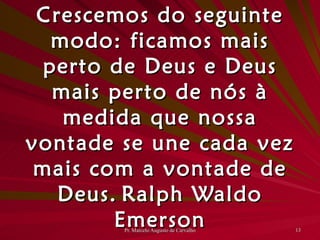 Crescemos do seguinte modo: ficamos mais perto de Deus e Deus mais perto de nós à medida que nossa vontade se une cada vez mais com a vontade de Deus. Ralph Waldo Emerson 