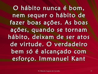 O hábito nunca é bom, nem sequer o hábito de fazer boas ações. As boas ações, quando se tornam hábito, deixam de ser atos de virtude. O verdadeiro bem só é alcançado com esforço. Immanuel Kant 