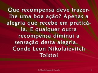 Que recompensa deve trazer-lhe uma boa ação? Apenas a alegria que recebe em praticá-la. E qualquer outra recompensa diminui a sensação desta alegria. Conde Leon Nikolaievitch Tolstoi 