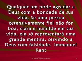 Qualquer um pode agradar a Deus com a bondade de sua vida. Se uma pessoa ostensivamente fiel não for boa, clara e humilde em sua vida, ela só representará uma grande mentira, servindo a Deus com falsidade. Immanuel Kant 