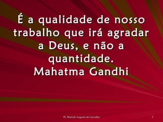 É a qualidade de nosso trabalho que irá agradar a Deus, e não a quantidade. Mahatma Gandhi 