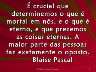 É crucial que determinemos o que é mortal em nós, e o que é eterno, e que prezemos as coisas eternas. A maior parte das pessoas faz exatamente o oposto. Blaise Pascal 