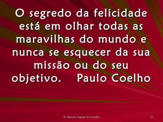 O segredo da felicidade está em olhar todas as maravilhas do mundo e nunca se esquecer da sua missão ou do seu objetivo. Paulo Coelho 