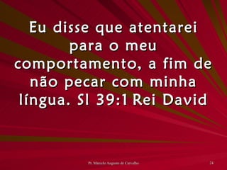 Eu disse que atentarei para o meu comportamento, a fim de não pecar com minha língua. Sl 39:1 Rei David 