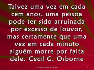 Talvez uma vez em cada cem anos, uma pessoa pode ter sido arruinada por excesso de louvor, mas certamente que uma vez em cada minuto alguém morre por falta dele. Cecil G. Osborne 