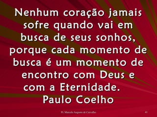 Nenhum coração jamais sofre quando vai em busca de seus sonhos, porque cada momento de busca é um momento de encontro com Deus e com a Eternidade. Paulo Coelho 
