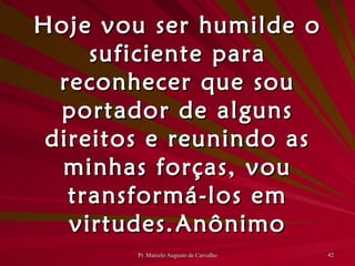 Hoje vou ser humilde o suficiente para reconhecer que sou portador de alguns direitos e reunindo as minhas forças, vou transformá-los em virtudes. Anônimo 