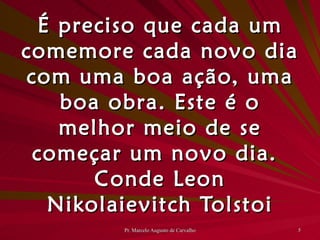 É preciso que cada um comemore cada novo dia com uma boa ação, uma boa obra. Este é o melhor meio de se começar um novo dia. Conde Leon Nikolaievitch Tolstoi 