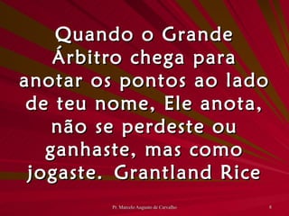 Quando o Grande Árbitro chega para anotar os pontos ao lado de teu nome, Ele anota, não se perdeste ou ganhaste, mas como jogaste. Grantland Rice 