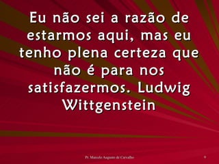 Eu não sei a razão de estarmos aqui, mas eu tenho plena certeza que não é para nos satisfazermos. Ludwig Wittgenstein 