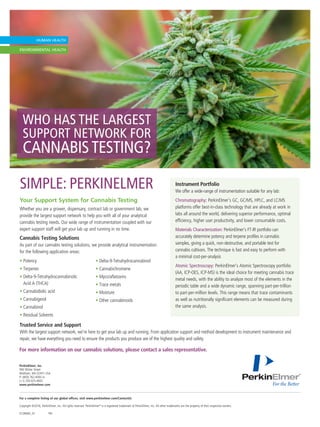 WHO HAS THE LARGEST
SUPPORT NETWORK FOR
CANNABISTESTING?
For a complete listing of our global offices, visit www.perkinelmer.com/ContactUs
Copyright ©2016, PerkinElmer, Inc. All rights reserved. PerkinElmer®
is a registered trademark of PerkinElmer, Inc. All other trademarks are the property of their respective owners.
012806A_01	PKI
PerkinElmer, Inc.
940 Winter Street
Waltham, MA 02451 USA	
P: (800) 762-4000 or
(+1) 203-925-4602
www.perkinelmer.com
For more information on our cannabis solutions, please contact a sales representative.
Your Support System for Cannabis Testing
Whether you are a grower, dispensary, contract lab or government lab, we
provide the largest support network to help you with all of your analytical
cannabis testing needs. Our wide range of instrumentation coupled with our
expert support staff will get your lab up and running in no time.
Cannabis Testing Solutions
As part of our cannabis testing solutions, we provide analytical instrumentation
for the following application areas:
• Potency
• Terpenes
• Delta-9-Tetrahydrocannabinolic
Acid A (THCA)
• Cannabidiolic acid
• Cannabigerol
• Cannabinol
• Residual Solvents
• Delta-9-Tetrahydrocannabinol
• Cannabichromene
• Myco/aflatoxins
• Trace metals
• Moisture
• Other cannabinoids
SIMPLE: PERKINELMER Instrument Portfolio
We offer a wide-range of instrumentation suitable for any lab:
Chromatography: PerkinElmer’s GC, GC/MS, HPLC, and LC/MS
platforms offer best-in-class technology that are already at work in
labs all around the world, delivering superior performance, optimal
efficiency, higher user productivity, and lower consumable costs.
Materials Characterization: PerkinElmer’s FT-IR portfolio can
accurately determine potency and terpene profiles in cannabis
samples, giving a quick, non-destructive, and portable test for
cannabis cultivars. The technique is fast and easy to perform with
a minimal cost-per-analysis
Atomic Spectroscopy: PerkinElmer’s Atomic Spectroscopy portfolio
(AA, ICP-OES, ICP-MS) is the ideal choice for meeting cannabis trace
metal needs, with the ability to analyze most of the elements in the
periodic table and a wide dynamic range, spanning part-per-trillion
to part-per-million levels. This range means that trace contaminants
as well as nutritionally significant elements can be measured during
the same analysis.
Trusted Service and Support
With the largest support network, we’re here to get your lab up and running. From application support and method development to instrument maintenance and
repair, we have everything you need to ensure the products you produce are of the highest quality and safety.
 