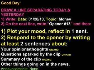 Good Day!  DRAW A LINE SEPARATING TODAY & YESTERDAY 1) Write:   Date:  01/28/10 , Topic:  Money 2) On the next line, write “ Opener #13 ” and then:  1) Plot your mood, reflect in  1 sent . 2) Respond to the opener by writing at least  2 sentences  about : Your opinions/thoughts  OR/AND Questions sparked by the clip  OR/AND Summary of the clip  OR/AND Other things going on in the news. Announcements: None Intro Music: Untitled 