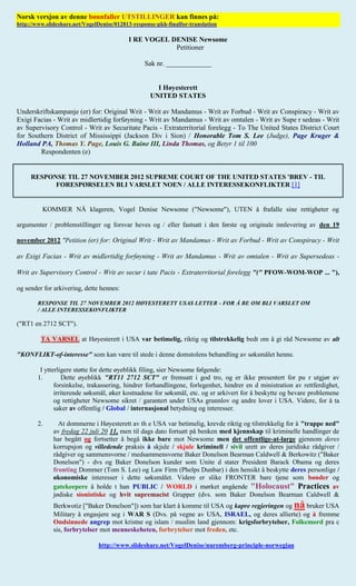 Norsk versjon av denne bønnfaller UTSTILLINGER kan finnes på:
http://www.slideshare.net/VogelDenise/012813-response-pkh-finalfor-translation

                                           I RE VOGEL DENISE Newsome
                                                       Petitioner

                                                 Sak nr. _____________


                                                      I Høyesterett
                                                    UNITED STATES

Underskriftskampanje (er) for: Original Writ - Writ av Mandamus - Writ av Forbud - Writ av Conspiracy - Writ av
Exigi Facias - Writ av midlertidig forføyning - Writ av Mandamus - Writ av omtalen - Writ av Supe r sedeas - Writ
av Supervisory Control - Writ av Securitate Pacis - Extraterritorial forelegg - To The United States District Court
for Southern District of Mississippi (Jackson Div i Sion) / Honorable Tom S. Lee (Judge), Page Kruger &
Holland PA, Thomas Y. Page, Louis G. Baine III, Linda Thomas, og Betyr 1 til 100
        Respondenten (e)


     RESPONSE TIL 27 NOVEMBER 2012 SUPREME COURT OF THE UNITED STATES 'BREV - TIL
           FORESPØRSELEN BLI VARSLET NOEN / ALLE INTERESSEKONFLIKTER [1]


          KOMMER NÅ klageren, Vogel Denise Newsome ("Newsome"), UTEN å frafalle sine rettigheter og

argumenter / problemstillinger og forsvar heves og / eller fastsatt i den første og originale innlevering av den 19

november 2012 "Petition (er) for: Original Writ - Writ av Mandamus - Writ av Forbud - Writ av Conspiracy - Writ

av Exigi Facias - Writ av midlertidig forføyning - Writ av Mandamus - Writ av omtalen - Writ av Supersedeas -

Writ av Supervisory Control - Writ av secur i tate Pacis - Extraterritorial forelegg "(" PFOW-WOM-WOP ... "),

og sender for arkivering, dette hennes:

        RESPONSE TIL 27 NOVEMBER 2012 HØYESTERETT USAS LETTER - FOR Å BE OM BLI VARSLET OM
        / ALLE INTERESSEKONFLIKTER

("RT1 en 2712 SCT").

         TA VARSEL at Høyesterett i USA var betimelig, riktig og tilstrekkelig bedt om å gi råd Newsome av alt

"KONFLIKT-of-interesse" som kan være til stede i denne domstolens behandling av søksmålet henne.

         I ytterligere støtte for dette øyeblikk filing, sier Newsome følgende:
        1.        Dette øyeblikk "RT11 2712 SCT" er fremsatt i god tro, og er ikke presentert for pu r utgjør av
               forsinkelse, trakassering, hindrer forhandlingene, forlegenhet, hindrer en d ministration av rettferdighet,
               irriterende søksmål, øker kostnadene for søksmål, etc. og er arkivert for å beskytte og bevare problemene
               og rettigheter Newsome sikret / garantert under USAs grunnlov og andre lover i USA. Videre, for å ta
               saker av offentlig / Global / internasjonal betydning og interesser.

        2.      At dommerne i Høyesterett av th e USA var betimelig, krevde riktig og tilstrekkelig for å "trappe ned"
              av fredag 22 juli 20 11, men til dags dato fortsatt på benken med kjennskap til kriminelle handlinger de
              har begått og fortsetter å begå ikke bare mot Newsome men det offentlige-at-large gjennom deres
              korrupsjon og villedende praksis å skjule / skjule kriminell / sivil urett av deres juridiske rådgiver /
              rådgiver og sammensvorne / medsammensvorne Baker Donelson Bearman Caldwell & Berkowitz ("Baker
              Donelson") - dvs og Baker Donelson kunder som Unite d stater President Barack Obama og deres
              fronting Dommer (Tom S. Lee) og Law Firm (Phelps Dunbar) i den hensikt å beskytte deres personlige /
              økonomiske interesser i dette søksmålet. Videre er slike FRONTER bare tjene som bønder og
              gatekeepere å holde t han PUBLIC / WORLD i mørket angående "Holocaust" Practices av
              jødiske sionistiske og hvit supremacist Grupper (dvs. som Baker Donelson Bearman Caldwell &
              Berkwotiz ["Baker Donelson"]) som har klart å komme til USA og kapre regjeringen og nå bruker USA
              Military å engasjere seg i WAR S (Dvs. på vegne av USA, ISRAEL, og deres allierte) og å fremme
              Ondsinnede angrep mot kristne og islam / muslim land gjennom: krigsforbrytelser, Folkemord pra c
              sis, forbrytelser mot menneskeheten, forbrytelser mot freden, etc.

                               http://www.slideshare.net/VogelDenise/nuremberg-principle-norwegian
 