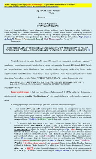 Wersja anglojęzyczna tego pisma procesowego z eksponatami można znaleźć na stronie:
http://www.slideshare.net/VogelDenise/012813-response-pkh-finalfor-translation

                                             Odp VOGEL Denise Newsome
                                                        Petycję

                                                Sprawa nr _____________


                                                W Sądzie Najwyższym
                                               STANY ZJEDNOCZONE

Petycja (y): Oryginalna Pismo - nakaz Mandamus - Pismo prohibicji - nakaz Conspiracy - nakaz Exigi Facias -
nakaz urzędowy nakaz - nakaz Mandamus - nakaz Review - Pismo z Supe r sedeas - Pismo Rady Nadzorczej
Kontroli - Pismo z Securitate Pacis - eksterytorialne Nakazy - Do Sądu Rejonowego Stanów Zjednoczonych dla
Południowego Dystryktu Missisipi (Jackson Div i Sion) / Honorable Tom S. Lee (sędzia), Page Kruger &
Holland PA, Thomas Y. Page, Louis G. Baine III, Linda Thomas oraz Does 1 przez 100
         Pozwany (s)


   ODPOWIEDŹ NA 27 LISTOPADA 2012 SĄD NAJWYŻSZY STANÓW ZJEDNOCZONYCH PISMO "-
  WNIOSEK BYĆ POWIADAMIANY O WSZELKICH / WSZYSTKICH KONFLIKTÓW INTERESÓW [1]




          Przychodzi teraz petycję, Vogel Denise Newsome ("Newsome"), bez zrzekania się swoich praw i argumenty /

zagadnienia i obrony hodowanych i / lub określone w pierwszym i oryginalne dokonania 19 listopada 2012 "Petycja

(y): Oryginalna Pismo - nakaz Mandamus - Pismo prohibicji - nakaz Conspiracy - nakaz Exigi Facias - nakaz

urzędowy nakaz - nakaz Mandamus - nakaz Review - nakaz Supersedeas - Pismo Rady Nadzorczej Kontroli - nakaz

Secur i tate Pacis - eksterytorialne Nakazy "(" PFOW-WOM-WOP ... "), i podnosi do zgłoszenia, to jej:

         ODPOWIEDZI NA 27 LISTOPADA 2012 SĄD NAJWYŻSZY STANÓW ZJEDNOCZONYCH LIST "-
         ŻĄDANIE BYĆ POWIADAMIANE O KAŻDEJ / WSZYSTKIE KONFLIKTY INTERESÓW

("1 2712 SCT RT1").

          Proszę zwrócić uwagę, że Sąd Najwyższy Stanów Zjednoczonych był CZAS, właściwie i dostatecznie o

poinformowanie Newsome wszystkim "Konflikt-of-interest", które mogą być obecne w tym Trybunału obchodzenia jej

pozew.

          W dalszej poparcie tego natychmiastowego zgłoszenia, Newsome stwierdza co następuje:

         1.     Ten instant "RT11 2712 SCT" złożony jest w dobrej wierze i nie jest zgłoszony do pu r stanowi
              opóźnienia, molestowania, postępowania przeszkadzali, zakłopotania Utrudnianie A D posługiwanie
              sprawiedliwości, irytujący sporów, zwiększając koszty postępowania sądowego, itp. oraz jest złożony w
              celu ochrony i zachowania w zakresie zagadnień i praw Newsome zabezpieczonych / zagwarantowana w
              Konstytucji Stanów Zjednoczonych i inne prawa Stanów Zjednoczonych. Ponadto, w celu rozwiązania
              sprawy publiczne / GLOBAL / INTERNATIONAL Znaczenie i interesy.

         2.      Że sędziowie Sądu Najwyższego z th e Stany Zjednoczone Ameryki były CZAS, właściwie i
              dostatecznie zażądał "STEP DOWN" w piątek, 22 lipca, 20 11, jednak do tej pory nadal na ławce ze
              świadomością czynów przestępczych dopuścili się i nadal popełniają nie tylko przed Newsome ale
              PUBLIC-AT-DUŻE poprzez ich korupcji i nieuczciwych praktyk ukryć / ukryć karnego / inżyniera
              krzywdzi ich Radcy Prawnego / Doradca i spiskowców / co-spiskowców Baker Donelson Bearman
              Caldwell & Berkowitz ("Baker Donelson") - czyli i Baker Klienci Donelson jak Unite d Zjednoczone
              prezydent Barack Obama i jego Sędzią fronting (Tom S. Lee) i Kancelaria (Phelps Dunbar) dla celów
              ochrony ich osobistego / interesów finansowych w tym pozwie. Ponadto, takie FRONTY są jedynie
              służąc jako pionków i odźwierni utrzymać t on PUBLIC / Świat w ciemności na temat "Holokaust"
              Praktyk żydowskich syjonistycznych i białe supremacji Grupy (tj. jako Baker Donelson Bearman
              Caldwell & Berkwotiz ["Baker Donelson"]) że udało się przybyć do Stanów Zjednoczonych Ameryki i
              Hijack rząd i są już w użyciu w Stanach Zjednoczonych Ameryki wojskowych do zaangażowania się
              w WAR S (Tj. w imieniu Stanów Zjednoczonych Ameryki, Izraela, i ich sojuszników) oraz do
 
