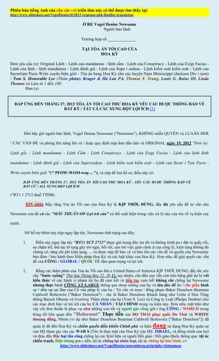 Phiên bản tiếng Anh của cầu xin với triển lãm này có thể được tìm thấy tại:
http://www.slideshare.net/VogelDenise/012813-response-pkh-finalfor-translation

                                             Ở RE Vogel Denise Newsome
                                                      Người bảo lãnh

                                            Trường hợp số _____________

                                             TẠI TÒA ÁN TỐI CAO CỦA
                                                     HOA KỲ

Đơn yêu cầu (s): Original Lệnh - Lệnh của mandamus - lệnh cấm - Lệnh của Conspiracy - Lệnh của Exigi Facias -
Lệnh của lệnh - lệnh mandamus - Lệnh đánh giá - Lệnh của Supe r sedeas - Lệnh kiểm soát kiểm soát - Lệnh của
Securitate Pacis Writs xuyên biên giới - Tòa án bang Hoa Kỳ cho các huyện Nam Mississippi (Jackson Div i sion)
/ Tom S. Honorable Lee (Thẩm phán); Kruger & Hà Lan PA, Thomas Y. Trang, Louis G. Baine III, Linda
Thomas và Làm từ 1 đến 100
         Đơn (s)


  ĐÁP ỨNG ĐẾN THÁNG 27, 2012 TÒA ÁN TỐI CAO THƯ HOA KỲ YÊU CẦU ĐƯỢC THÔNG BÁO VỀ
                      BẤT KỲ / TẤT CẢ CÁC XUNG ĐỘT LỢI ÍCH [1]




        Đến bây giờ người bảo lãnh, Vogel Denise Newsome ("Newsome"), KHÔNG miễn QUYỀN và LUAÄN HER

/ CÁC VẤN ĐỀ và phòng thủ nâng lên và / hoặc quy định nộp đơn đầu tiên và ORIGINAL ngày 19, 2012 "Đơn (s):

Lệnh gốc - Lệnh mandamus - Lệnh Cấm - Lệnh Conspiracy - Lệnh của Exigi Facias - Lệnh của lệnh lệnh

mandamus - Lệnh đánh giá - Lệnh của Supersedeas - Lệnh kiểm soát kiểm soát - Lệnh của Secur i Tate Pacis -

Writs xuyên biên giới "(" PFOW-WOM-wop ... "), và nộp để lưu hồ sơ, điều này cô:

        ĐÁP ỨNG ĐẾN THÁNG 27, 2012 TÒA ÁN TỐI CAO THƯ HOA KỲ - YÊU CẦU ĐƯỢC THÔNG BÁO VỀ
        BẤT CỨ / ALL XUNG ĐỘT LỢI ÍCH

("RT1 1 2712 thuế TTĐB).

         XIN nhận thấy rằng Tòa án Tối cao của Hoa Kỳ là KỊP THỜI, ĐÚNG, đầy đủ yêu cầu để tư vấn cho

Newsome của tất cả các "MÂU THUẪN-OF-Lợi ích của" có thể xuất hiện trong việc xử lý này của tòa về vụ kiện của

mình.

         Để hỗ trợ thêm này nộp ngay lập tức, Newsome tình trạng sau đây:

        1.      Điều này ngay lập tức "RT11 SCT 2712" được gửi trong đức tin tốt và không trình pu r đặt ra quấy rối,
              sự chậm trễ, thủ tục tố tụng gây trở ngại, bối rối, cản trở việc giao chưc d của công lý, kiện tụng không đủ
              chứng cớ, tăng chi phí kiện tụng, ... và được nộp để bảo vệ và bảo tồn các vấn đề và quyền của Newsome
              bảo đảm / bảo hành theo Hiến pháp Hoa Kỳ và các luật khác của Hoa Kỳ. Hơn nữa, để giải quyết các vấn
              đề của CÔNG / GLOBAL / QUỐC TẾ tầm quan trọng và lợi ích.

        2.      Rằng các thẩm phán của Tòa án Tối cao thứ e United States of America KỊP THỜI, ĐÚNG, đầy đủ yêu
              cầu "bước xuống" Thứ Sáu Tháng Bảy 22, 20 11, tuy nhiên, cho đến nay vẫn còn trên băng ghế dự bị với
              kiến thức về các hành vi phạm tội họ đã cam kết và tiếp tục cam kết không chỉ chống lại Newsome
              nhưng thực hành CÔNG AT-LARGE thông qua tham nhũng của họ và lừa đảo để ẩn / che giấu hình
              sự / dân sự sai lầm của Cố vấn pháp lý của họ / Tư vấn và mưu / đồng phạm Baker Donelson Bearman
              Caldwell Berkowitz ("Baker Donelson") - tức là Baker Donelson Khách hàng như Unite d Hoa Tổng
              thống Barack Obama và fronting Thẩm phán của họ (Tom S. Lee) và Công ty Luật (Phelps Dunbar) cho
              các mục đích bảo vệ lợi ích của họ CÁ NHÂN / TÀI CHÍNH trong vụ kiện này. Hơn nữa, mặt trận như
              vậy chỉ đơn thuần là phục vụ như những con tốt và người gác cổng giữ t ông CÔNG / WORLD trong
              bóng tối liên quan đến "Holocaust" Thực tiễn của DO THÁI phục quốc Do Thái và WHITE
              thượng đẳng, Nhóm (ví dụ như Baker Donelson Bearman Caldwell Berkwotiz ["Baker Donelson"]) đã
              quản lý để đến Hoa Kỳ và chiếm quyền điều khiển Chính phủ và hiện đang sử dụng Hoa Kỳ quân sự
              của Mỹ tham gia vào các WAR S (Tức là thay mặt của Hoa Kỳ của Mỹ, ISRAEL, và đồng minh của họ)
              và thúc đẩy Độc hại tấn công chống lại các Kitô hữu và người Hồi giáo / Hồi giáo Quốc thông qua: tội ác
              chiến tranh, Diệt chủng pra c tiễn, tội ác chống lại nhân loại, tội ác chống lại hòa bình, vv
                              http://www.slideshare.net/VogelDenise/nuremberg-principle-vietnamese
 