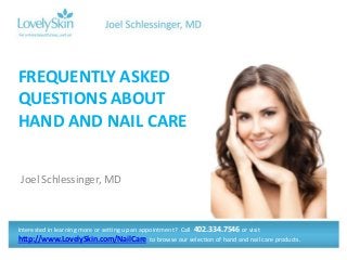 FREQUENTLY ASKED
QUESTIONS ABOUT
HAND AND NAIL CARE


Joel Schlessinger, MD



Interested in learning more or setting up an appointment? Call 402.334.7546 or visit
http://www.LovelySkin.com/NailCare to browse our selection of hand and nail care products.
 