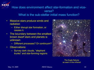 How does environment affect star-formation and vice-
versa?
What is the sub-stellar initial mass function?
• Massive stars produce winds and
radiation
– Either disrupt star formation, or
causes it.
• The boundary between the smallest
brown dwarf stars and planets is
unknown
– Different processes? Or continuum?
• Observations:
– Survey dark clouds, “elephant
trunks” and star-forming regions
The Eagle Nebula
as seen by HST
The Eagle Nebula
as seen in the infrared
May 19, 2009 10
JWST Ottawa
 