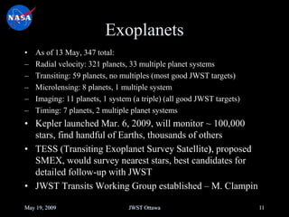 Exoplanets
• As of 13 May, 347 total:
– Radial velocity: 321 planets, 33 multiple planet systems
– Transiting: 59 planets, no multiples (most good JWST targets)
– Microlensing: 8 planets, 1 multiple system
– Imaging: 11 planets, 1 system (a triple) (all good JWST targets)
– Timing: 7 planets, 2 multiple planet systems
• Kepler launched Mar. 6, 2009, will monitor ~ 100,000
stars, find handful of Earths, thousands of others
• TESS (Transiting Exoplanet Survey Satellite), proposed
SMEX, would survey nearest stars, best candidates for
detailed follow-up with JWST
• JWST Transits Working Group established – M. Clampin
May 19, 2009 JWST Ottawa 11
 