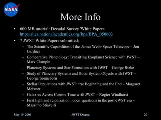 More Info
• 600 MB tutorial: Decadal Survey White Papers
http://sites.nationalacademies.org/bpa/BPA_050603
• 7 JWST White Papers submitted:
– The Scientific Capabilities of the James Webb Space Telescope – Jon
Gardner
– Comparative Planetology: Transiting Exoplanet Science with JWST –
Mark Clampin
– Planetary Systems and Star Formation with JWST – George Rieke
– Study of Planetary Systems and Solar System Objects with JWST –
George Sonneborn
– Stellar Populations with JWST: the Beginning and the End – Margaret
Meixner
– Galaxies Across Cosmic Time with JWST – Rogier Windhorst
– First light and reionization : open questions in the post-JWST era –
Massimo Stiavelli
May 19, 2009 JWST Ottawa 20
 