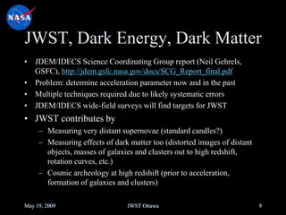 JWST, Dark Energy, Dark Matter
• JDEM/IDECS Science Coordinating Group report (Neil Gehrels,
GSFC), http://jdem.gsfc.nasa.gov/docs/SCG_Report_final.pdf
• Problem: determine acceleration parameter now and in the past
• Multiple techniques required due to likely systematic errors
• JDEM/IDECS wide-field surveys will find targets for JWST
• JWST contributes by
– Measuring very distant supernovae (standard candles?)
– Measuring effects of dark matter too (distorted images of distant
objects, masses of galaxies and clusters out to high redshift,
rotation curves, etc.)
– Cosmic archeology at high redshift (prior to acceleration,
formation of galaxies and clusters)
May 19, 2009 JWST Ottawa 9
 