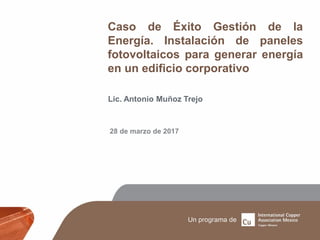 Caso de Éxito Gestión de la
Energía. Instalación de paneles
fotovoltaicos para generar energía
en un edificio corporativo
Lic. Antonio Muñoz Trejo
28 de marzo de 2017
 
