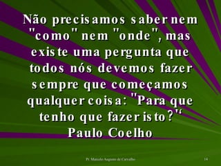 Não precisamos saber nem ''como'' nem ''onde'', mas existe uma pergunta que todos nós devemos fazer sempre que começamos qualquer coisa: ''Para que tenho que fazer isto?'‘ Paulo Coelho 