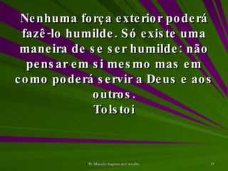 Nenhuma força exterior poderá fazê-lo humilde. Só existe uma maneira de se ser humilde: não pensar em si mesmo mas em como poderá servir a Deus e aos outros. Tolstoi 