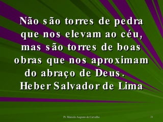 Não são torres de pedra que nos elevam ao céu, mas são torres de boas obras que nos aproximam do abraço de Deus. Heber Salvador de Lima 