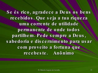 Se és rico, agradece a Deus os bens recebidos. Que seja a tua riqueza uma corrente de utilidade permanente de onde todos partilhem. Pede sempre a Deus, sabedoria e discernimento para usar com proveito a fortuna que recebeste. Anônimo 