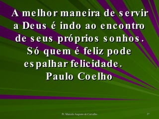A melhor maneira de servir a Deus é indo ao encontro de seus próprios sonhos. Só quem é feliz pode espalhar felicidade. Paulo Coelho 