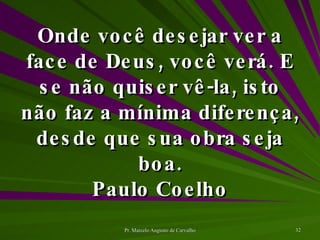 Onde você desejar ver a face de Deus, você verá. E se não quiser vê-la, isto não faz a mínima diferença, desde que sua obra seja boa. Paulo Coelho 