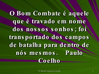 O Bom Combate é aquele que é travado em nome dos nossos sonhos; foi transportado dos campos de batalha para dentro de nós mesmos. Paulo Coelho 