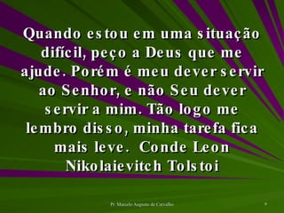 Quando estou em uma situação difícil, peço a Deus que me ajude. Porém é meu dever servir ao Senhor, e não Seu dever servir a mim. Tão logo me lembro disso, minha tarefa fica mais leve. Conde Leon Nikolaievitch Tolstoi 