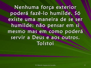 Nenhuma força exterior poderá fazê-lo humilde. Só existe uma maneira de se ser humilde: não pensar em si mesmo mas em como poderá servir a Deus e aos outros. Tolstoi 