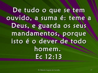 De tudo o que se tem ouvido, a suma é: teme a Deus, e guarda os seus mandamentos, porque isto é o dever de todo homem.  Ec 12:13 