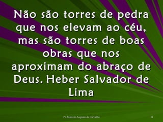 Não são torres de pedra que nos elevam ao céu, mas são torres de boas obras que nos aproximam do abraço de Deus. Heber Salvador de Lima 