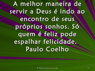 A melhor maneira de servir a Deus é indo ao encontro de seus próprios sonhos. Só quem é feliz pode espalhar felicidade. Paulo Coelho 