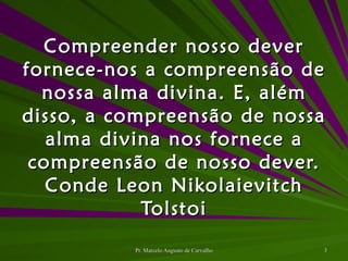 Compreender nosso dever fornece-nos a compreensão de nossa alma divina. E, além disso, a compreensão de nossa alma divina nos fornece a compreensão de nosso dever. Conde Leon Nikolaievitch Tolstoi 