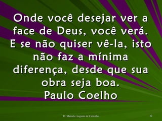 Onde você desejar ver a face de Deus, você verá. E se não quiser vê-la, isto não faz a mínima diferença, desde que sua obra seja boa. Paulo Coelho 