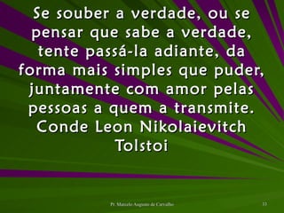 Se souber a verdade, ou se pensar que sabe a verdade, tente passá-la adiante, da forma mais simples que puder, juntamente com amor pelas pessoas a quem a transmite. Conde Leon Nikolaievitch Tolstoi 