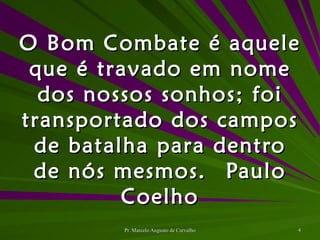 O Bom Combate é aquele que é travado em nome dos nossos sonhos; foi transportado dos campos de batalha para dentro de nós mesmos. Paulo Coelho 