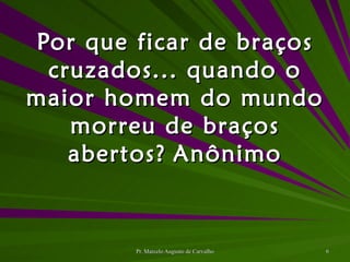 Por que ficar de braços cruzados... quando o maior homem do mundo morreu de braços abertos? Anônimo 