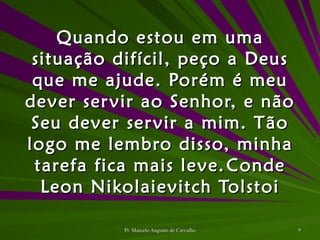 Quando estou em uma situação difícil, peço a Deus que me ajude. Porém é meu dever servir ao Senhor, e não Seu dever servir a mim. Tão logo me lembro disso, minha tarefa fica mais leve. Conde Leon Nikolaievitch Tolstoi 