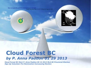http://www.geocraft.com/WVFossils/GlobWarmTest/Q1.html
                                       Global Warming Test2 -P1252719384vFGfs Sept 09 2012




 Cloud Forest BC
 by P. Anna Paddon 01 29 2013
Cloud Forest BC Elect P. Anna Paddon 05 14 2013 MLA BC Provincial Election
Sign Up Volunteer Pre-Nomination Free Powerpoint Templates
                                  Canvassing Election
                                                                                             Page 1
 