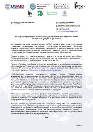 Page 1 of 1
Министерство труда
и социального
развития
Кыргызской
Республики “Институт Детства”
Общественный фонд
Для немедленного распространения: Для получения информации:
29 января 2016 года Дыйканбаева Сейнеп
Координатор по программам и юрист ОО
Ассоциации родителей детей -инвалидов
Тел. +996 312 51 76 34
моб.: +996 557793773
Эл. адрес: ardi.kyrgyzstan@gmail.com
Ассоциация родителей детей-инвалидов проведет мониторинг качества
социальных услуг в Кыргызстане
Ассоциация родителей детей–инвалидов (АРДИ) проведет мониторинг в различных
социальных учреждениях на предмет соответствия минимальным стандартам
оказания социальных услуг. Мониторинг проводится в целях повышения качества
предоставляемой гарантированной социальной поддержки детей с инвалидностью
путем улучшения государственных стандартов социального обслуживания.
Проект охватит 15 реабилитационных центров в семи областях республики.
Ассоциация проведет анализ результатов мониторинга, предоставит рекомендации и
согласует изменения, необходимые в текущих стандартах.
Проект «Текущие стандарты в дневных учреждениях и учреждениях социального
обслуживания в КР» реализуется в партнерстве с Министерством труда и социального
развития КР, Институтом Детстсва, с участием национиональной сети «Жанырык» при
грантовой поддержке Программы по совместному управлению.
Необходимость данного исследования вызвана частым несоответствием
утвержденных стандартов реальной ситуации, как по техническим нормам, так и по
качеству оказываемых услуг. В настоящее время предоставление социальных услуг
для детей и взрослых с инвалидностью в условиях стационарных и полустационарных
учреждений регламентируются минимальным стандартом по оказанию социальных
услуг, который был утвержден постановлением Правительства Кыргызской Республики
от 8 июля 2014 года № 381. Существующие стандарты называются минимальными, но
они часто не могут быть реализованы из-за завышенных требований, как к самим
организациям, так и к оказываемым ими социальным услугам.
Мониторинг позволит выявить данные несоответствия, внести дополнения и
коррективы, чтобы социальные центры могли работать в соответствии со стандартами,
оказывать качественные социальные услуги и в дальнейшем смогли подготовиться к
государственной аккредитации.
Данный проект осуществляется при поддержке Программы по совместному
управлению (ПСУ), которая направлена на укрепление партнерства правительства,
гражданского общества и частного сектора в Кыргызской Республике. Программа
финансируется Агентством США по международному развитию (USAID) и
Министерством международного развития Великобритании (DFID) и реализуется
Ист-Вест Менеджмент Институтом (EWMI).
###
 