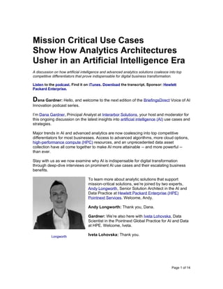 Page 1 of 14
Mission Critical Use Cases
Show How Analytics Architectures
Usher in an Artificial Intelligence Era
A discussion on how artificial intelligence and advanced analytics solutions coalesce into top
competitive differentiators that prove indispensable for digital business transformation.
Listen to the podcast. Find it on iTunes. Download the transcript. Sponsor: Hewlett
Packard Enterprise.
Dana Gardner: Hello, and welcome to the next edition of the BriefingsDirect Voice of AI
Innovation podcast series.
I’m Dana Gardner, Principal Analyst at Interarbor Solutions, your host and moderator for
this ongoing discussion on the latest insights into artificial intelligence (AI) use cases and
strategies.
Major trends in AI and advanced analytics are now coalescing into top competitive
differentiators for most businesses. Access to advanced algorithms, more cloud options,
high-performance compute (HPC) resources, and an unprecedented data asset
collection have all come together to make AI more attainable -- and more powerful --
than ever.
Stay with us as we now examine why AI is indispensable for digital transformation
through deep-dive interviews on prominent AI use cases and their escalating business
benefits.
To learn more about analytic solutions that support
mission-critical solutions, we’re joined by two experts,
Andy Longworth, Senior Solution Architect in the AI and
Data Practice at Hewlett Packard Enterprise (HPE)
Pointnext Services. Welcome, Andy.
Andy Longworth: Thank you, Dana.
Gardner: We’re also here with Iveta Lohovska, Data
Scientist in the Pointnext Global Practice for AI and Data
at HPE. Welcome, Iveta.
Iveta Lohovska: Thank you.Longworth
 
