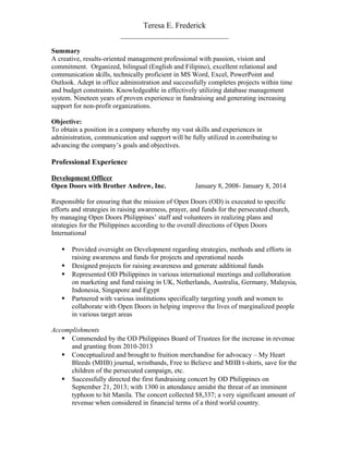Teresa E. Frederick
___________________________
Summary
A creative, results-oriented management professional with passion, vision and
commitment. Organized, bilingual (English and Filipino), excellent relational and
communication skills, technically proficient in MS Word, Excel, PowerPoint and
Outlook. Adept in office administration and successfully completes projects within time
and budget constraints. Knowledgeable in effectively utilizing database management
system. Nineteen years of proven experience in fundraising and generating increasing
support for non-profit organizations.
Objective:
To obtain a position in a company whereby my vast skills and experiences in
administration, communication and support will be fully utilized in contributing to
advancing the company’s goals and objectives.
Professional Experience
Development Officer
Open Doors with Brother Andrew, Inc. January 8, 2008- January 8, 2014
Responsible for ensuring that the mission of Open Doors (OD) is executed to specific
efforts and strategies in raising awareness, prayer, and funds for the persecuted church,
by managing Open Doors Philippines’ staff and volunteers in realizing plans and
strategies for the Philippines according to the overall directions of Open Doors
International
 Provided oversight on Development regarding strategies, methods and efforts in
raising awareness and funds for projects and operational needs
 Designed projects for raising awareness and generate additional funds
 Represented OD Philippines in various international meetings and collaboration
on marketing and fund raising in UK, Netherlands, Australia, Germany, Malaysia,
Indonesia, Singapore and Egypt
 Partnered with various institutions specifically targeting youth and women to
collaborate with Open Doors in helping improve the lives of marginalized people
in various target areas
Accomplishments
 Commended by the OD Philippines Board of Trustees for the increase in revenue
and granting from 2010-2013
 Conceptualized and brought to fruition merchandise for advocacy – My Heart
Bleeds (MHB) journal, wristbands, Free to Believe and MHB t-shirts, save for the
children of the persecuted campaign, etc.
 Successfully directed the first fundraising concert by OD Philippines on
September 21, 2013; with 1300 in attendance amidst the threat of an imminent
typhoon to hit Manila. The concert collected $8,337; a very significant amount of
revenue when considered in financial terms of a third world country.
 