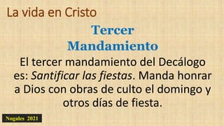 La vida en Cristo
Tercer
Mandamiento
El tercer mandamiento del Decálogo
es: Santificar las fiestas. Manda honrar
a Dios con obras de culto el domingo y
otros días de fiesta.
Nogales 2021
 
