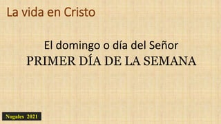 La vida en Cristo
El domingo o día del Señor
PRIMER DÍA DE LA SEMANA
Nogales 2021
 
